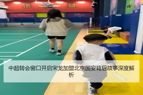 中超转会窗口开启宋龙加盟北京国安背后故事深度解析